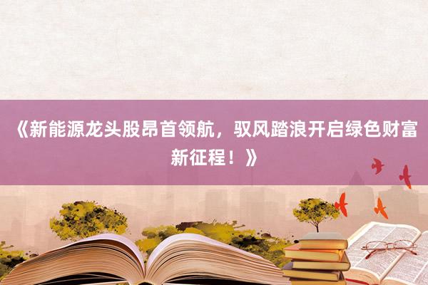 《新能源龙头股昂首领航，驭风踏浪开启绿色财富新征程！》