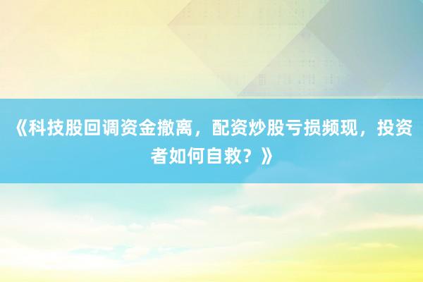 《科技股回调资金撤离,配资炒股亏损频现,投资者如何自救?》