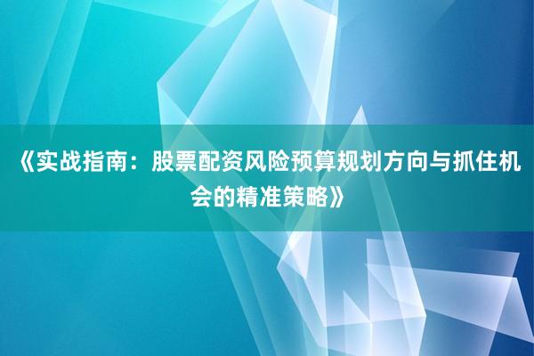《实战指南：股票配资风险预算规划方向与抓住机会的精准策略》