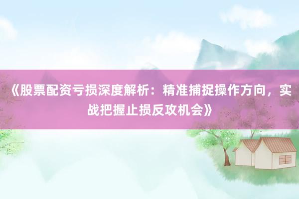 《股票配资亏损深度解析：精准捕捉操作方向，实战把握止损反攻机会》