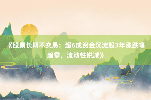《股票长期不交易:超6成资金沉淀股3年涨跌幅趋零,流动性锐减》