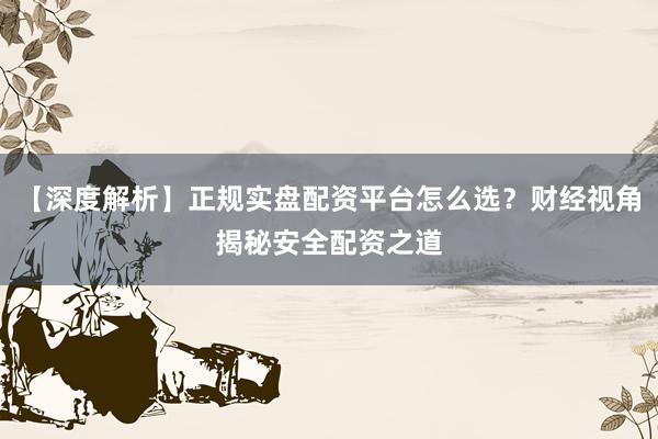 【深度解析】正规实盘配资平台怎么选？财经视角揭秘安全配资之道