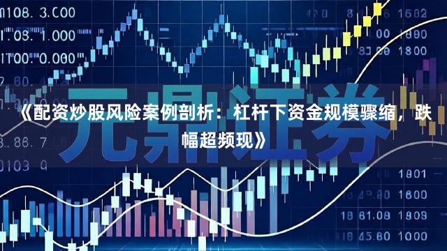《配资炒股风险案例剖析：杠杆下资金规模骤缩，跌幅超频现》