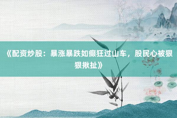 《配资炒股：暴涨暴跌如癫狂过山车，股民心被狠狠揪扯》