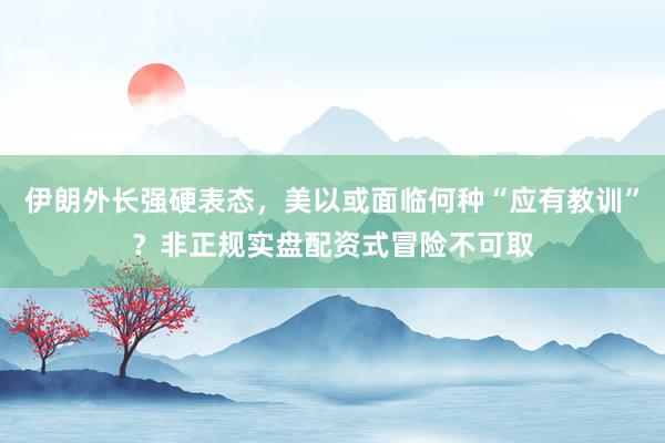 伊朗外长强硬表态，美以或面临何种“应有教训”？非正规实盘配资式冒险不可取