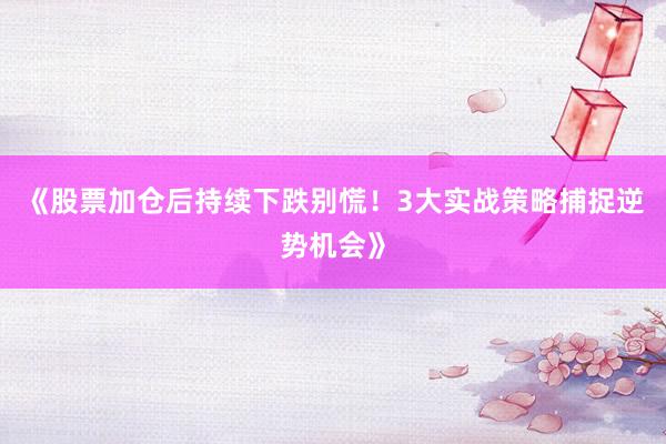 《股票加仓后持续下跌别慌！3大实战策略捕捉逆势机会》