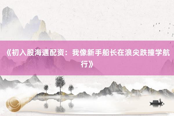 《初入股海遇配资：我像新手船长在浪尖跌撞学航行》