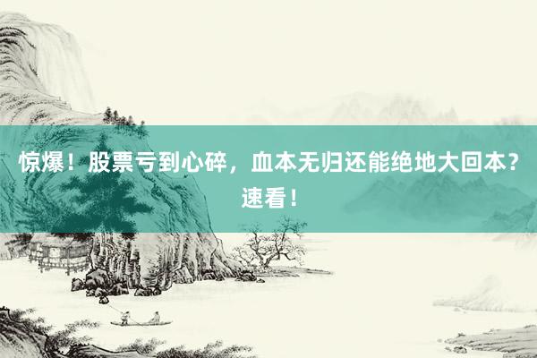 惊爆！股票亏到心碎，血本无归还能绝地大回本？速看！