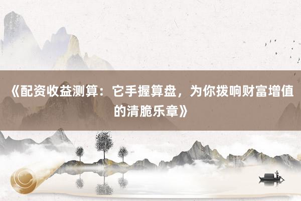 《配资收益测算：它手握算盘，为你拨响财富增值的清脆乐章》