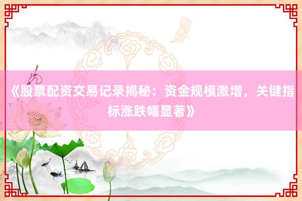 《股票配资交易记录揭秘：资金规模激增，关键指标涨跌幅显著》