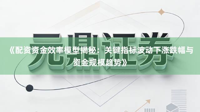《配资资金效率模型揭秘：关键指标波动下涨跌幅与资金规模趋势》