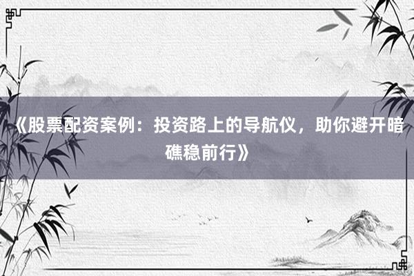 《股票配资案例：投资路上的导航仪，助你避开暗礁稳前行》