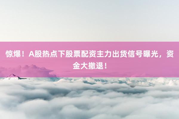 惊爆！A股热点下股票配资主力出货信号曝光，资金大撤退！