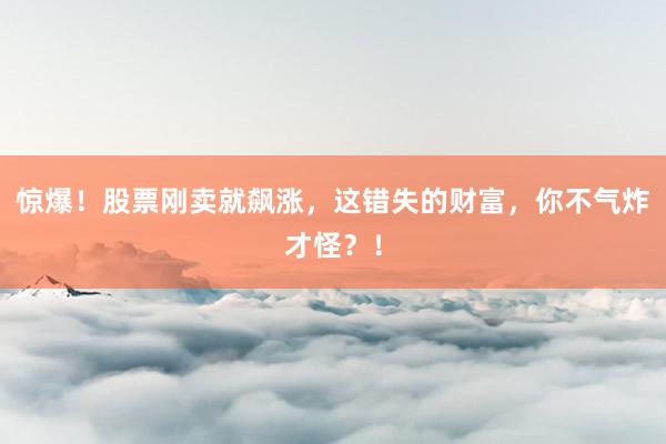 惊爆！股票刚卖就飙涨，这错失的财富，你不气炸才怪？！