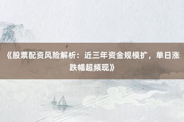 《股票配资风险解析：近三年资金规模扩，单日涨跌幅超频现》