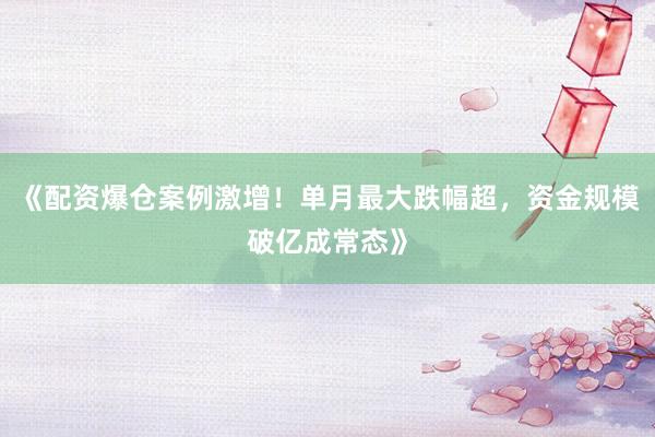 《配资爆仓案例激增！单月最大跌幅超，资金规模破亿成常态》