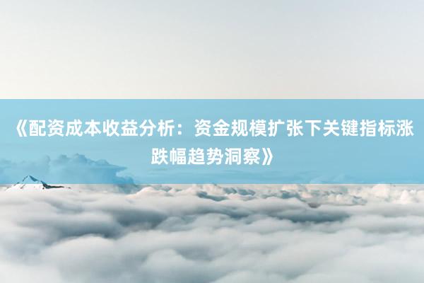《配资成本收益分析：资金规模扩张下关键指标涨跌幅趋势洞察》