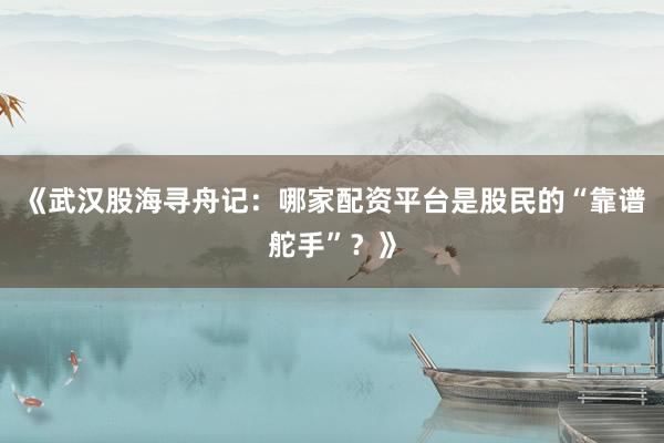 《武汉股海寻舟记：哪家配资平台是股民的“靠谱舵手”？》