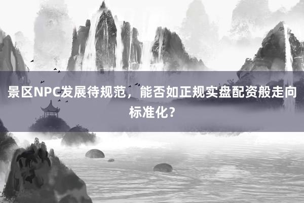 景区NPC发展待规范，能否如正规实盘配资般走向标准化？