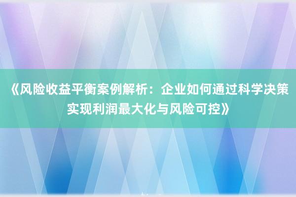 《风险收益平衡案例解析：企业如何通过科学决策实现利润最大化与风险可控》