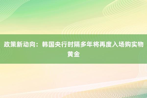 政策新动向：韩国央行时隔多年将再度入场购实物黄金