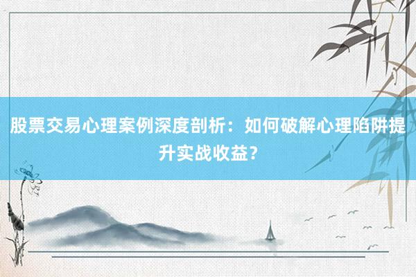 股票交易心理案例深度剖析：如何破解心理陷阱提升实战收益？