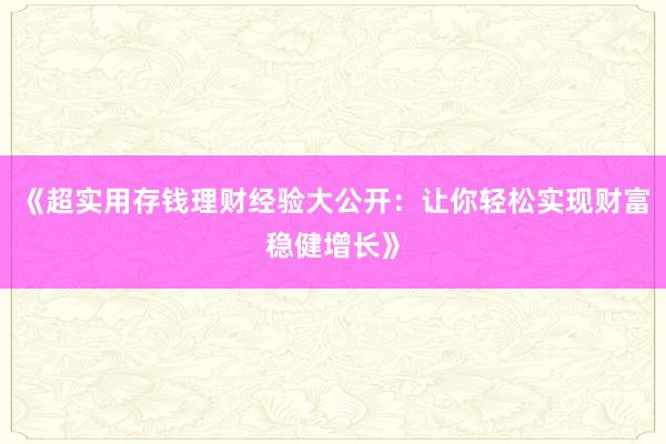《超实用存钱理财经验大公开：让你轻松实现财富稳健增长》