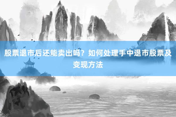 股票退市后还能卖出吗？如何处理手中退市股票及变现方法