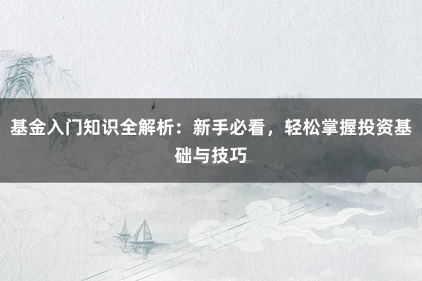 基金入门知识全解析：新手必看，轻松掌握投资基础与技巧