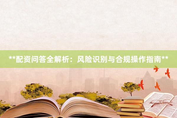 **配资问答全解析：风险识别与合规操作指南**