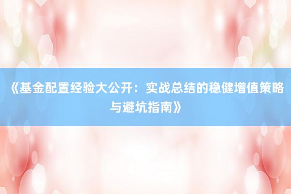 《基金配置经验大公开：实战总结的稳健增值策略与避坑指南》