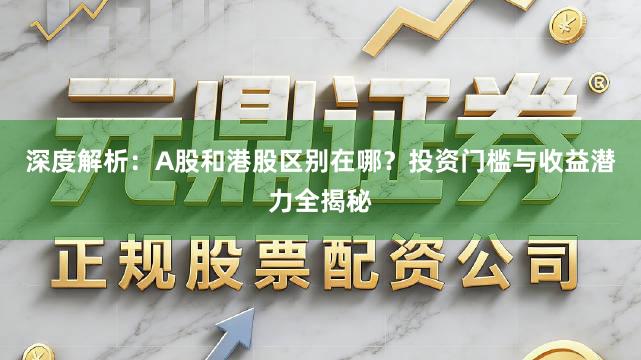深度解析：A股和港股区别在哪？投资门槛与收益潜力全揭秘