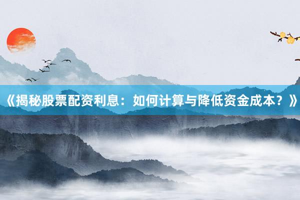 《揭秘股票配资利息：如何计算与降低资金成本？》