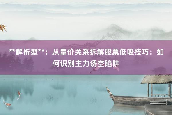 **解析型**：从量价关系拆解股票低吸技巧：如何识别主力诱空陷阱