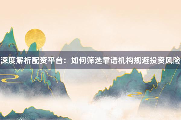 深度解析配资平台：如何筛选靠谱机构规避投资风险