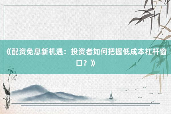 《配资免息新机遇：投资者如何把握低成本杠杆窗口？》