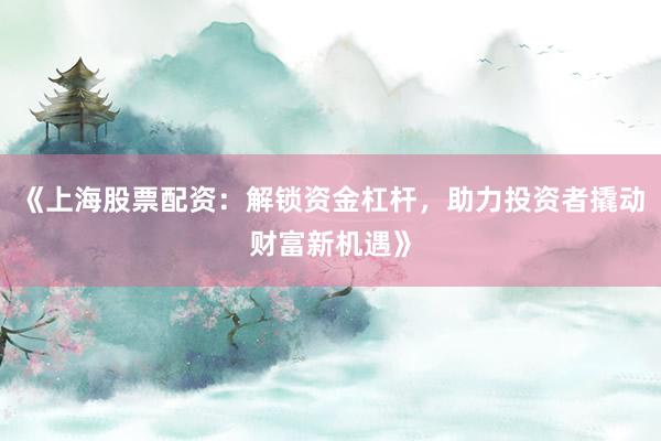 《上海股票配资：解锁资金杠杆，助力投资者撬动财富新机遇》
