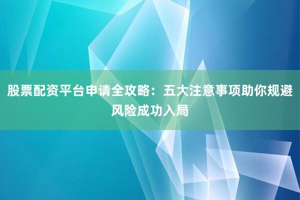 股票配资平台申请全攻略：五大注意事项助你规避风险成功入局