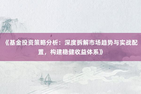 《基金投资策略分析：深度拆解市场趋势与实战配置，构建稳健收益体系》