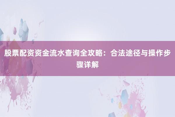 股票配资资金流水查询全攻略：合法途径与操作步骤详解