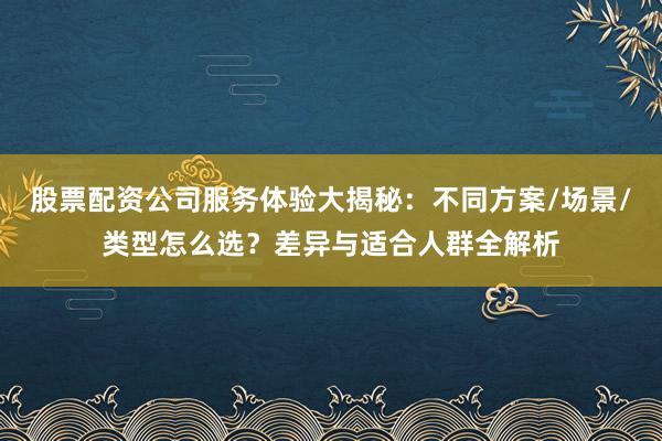 股票配资公司服务体验大揭秘：不同方案/场景/类型怎么选？差异与适合人群全解析