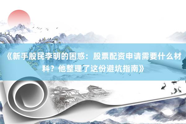 《新手股民李明的困惑：股票配资申请需要什么材料？他整理了这份避坑指南》