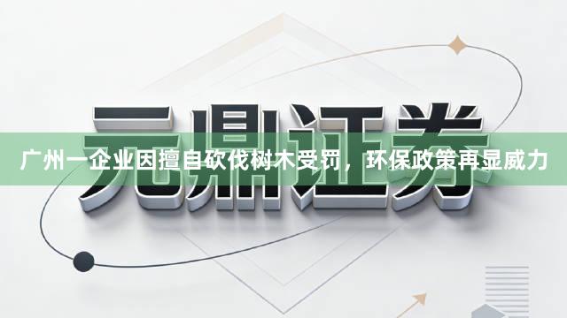 广州一企业因擅自砍伐树木受罚，环保政策再显威力