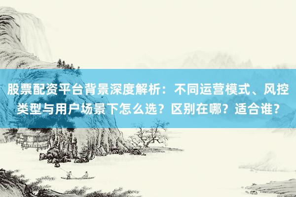 股票配资平台背景深度解析：不同运营模式、风控类型与用户场景下怎么选？区别在哪？适合谁？