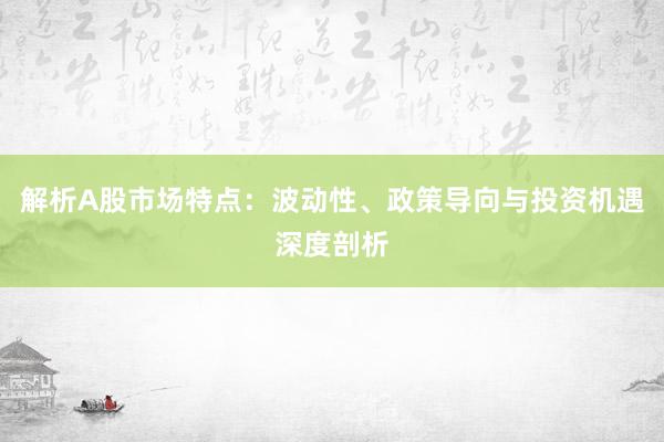 解析A股市场特点：波动性、政策导向与投资机遇深度剖析
