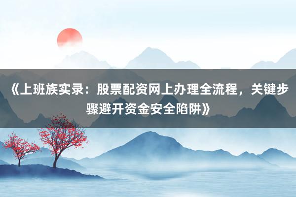 《上班族实录:股票配资网上办理全流程,关键步骤避开资金安全陷阱》