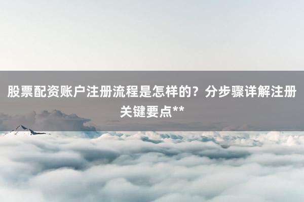 股票配资账户注册流程是怎样的？分步骤详解注册关键要点**