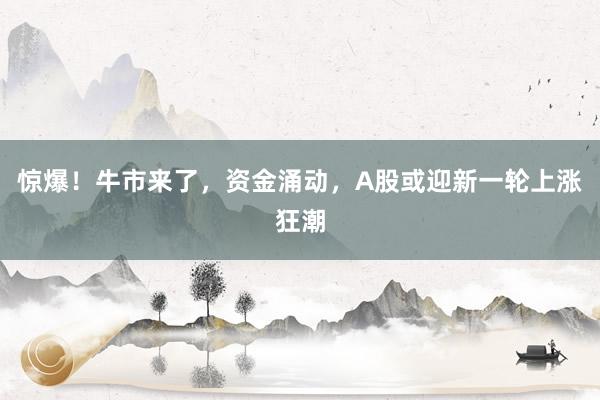 惊爆！牛市来了，资金涌动，A股或迎新一轮上涨狂潮