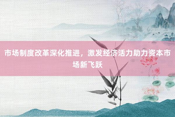 市场制度改革深化推进，激发经济活力助力资本市场新飞跃