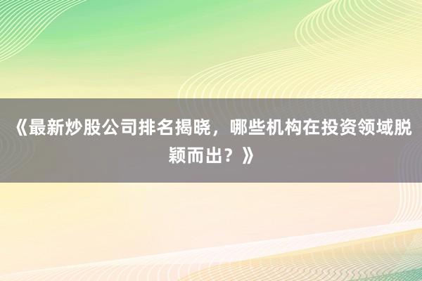 《最新炒股公司排名揭晓，哪些机构在投资领域脱颖而出？》